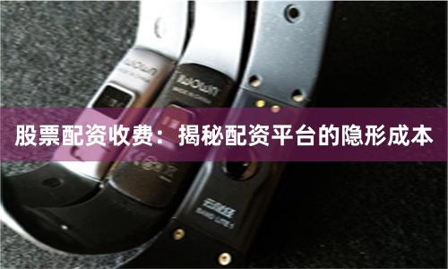 股票配资收费：揭秘配资平台的隐形成本