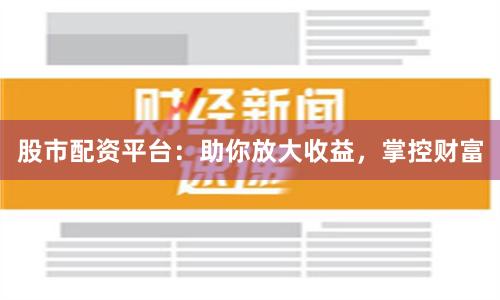 股市配资平台：助你放大收益，掌控财富