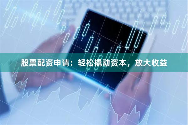 股票配资申请：轻松撬动资本，放大收益