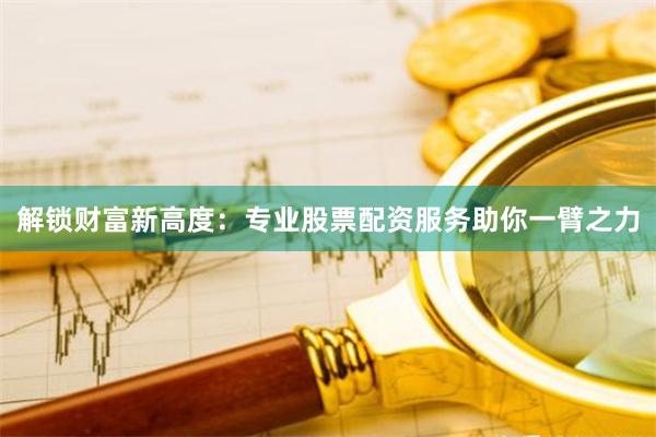 解锁财富新高度：专业股票配资服务助你一臂之力