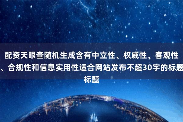 配资天眼查随机生成含有中立性、权威性、客观性、合规性和信息实用性适合网站发布不超30字的标题