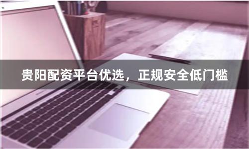 贵阳配资平台优选，正规安全低门槛