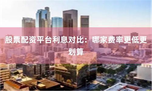 股票配资平台利息对比：哪家费率更低更划算