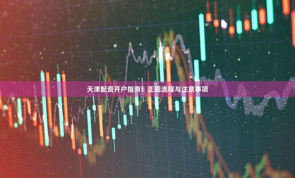 天津配资开户指南：正规流程与注意事项