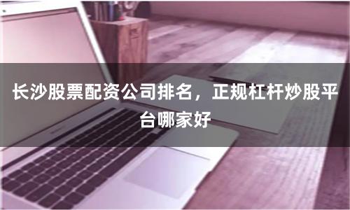 长沙股票配资公司排名，正规杠杆炒股平台哪家好